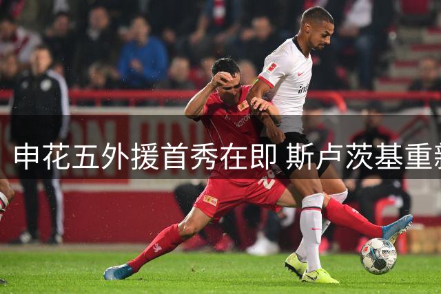 申花五外援首秀在即 斯卢茨基重新激活两员大将