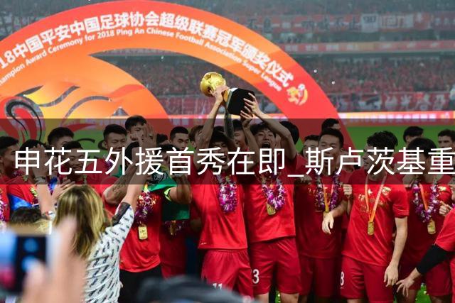 申花五外援首秀在即 斯卢茨基重新激活两员大将